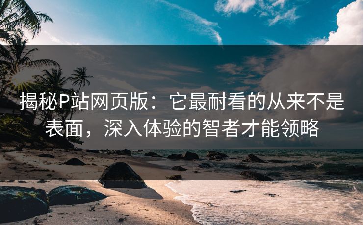 揭秘P站网页版:它最耐看的从来不是表面,深入体验的智者才能领略 揭秘P站网页版:它最耐看的从来不是表面,深入体验的智者才能领略