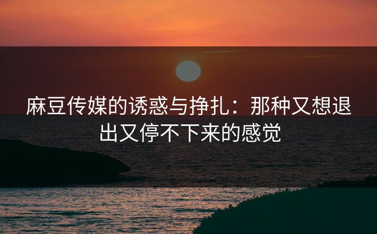 麻豆传媒的诱惑与挣扎:那种又想退出又停不下来的感觉 麻豆传媒的诱惑与挣扎:那种又想退出又停不下来的感觉