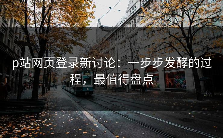 p站网页登录新讨论:一步步发酵的过程,最值得盘点 p站网页登录新讨论:一步步发酵的过程,最值得盘点