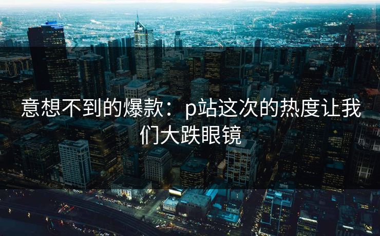 意想不到的爆款：p站这次的热度让我们大跌眼镜