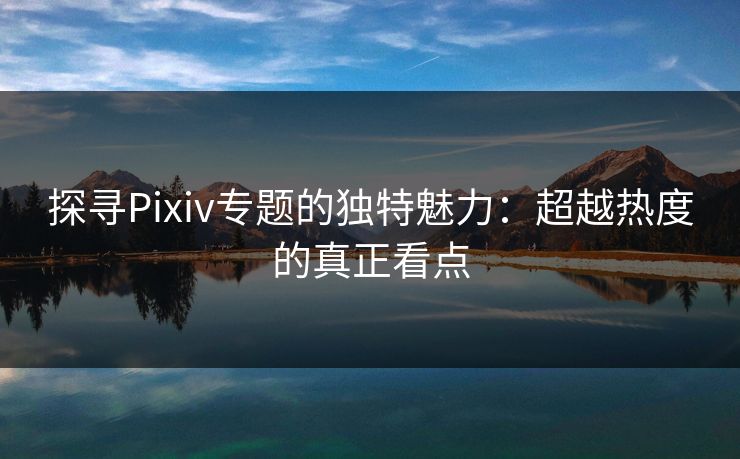 探寻Pixiv专题的独特魅力：超越热度的真正看点