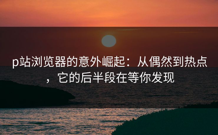 p站浏览器的意外崛起：从偶然到热点，它的后半段在等你发现