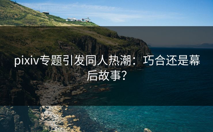 pixiv专题引发同人热潮：巧合还是幕后故事？
