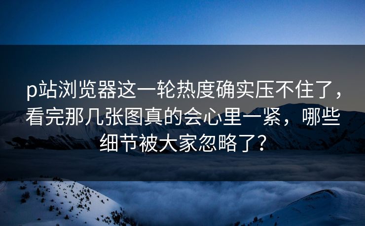 p站浏览器这一轮热度确实压不住了，看完那几张图真的会心里一紧，哪些细节被大家忽略了？
