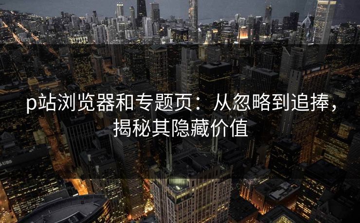 p站浏览器和专题页：从忽略到追捧，揭秘其隐藏价值