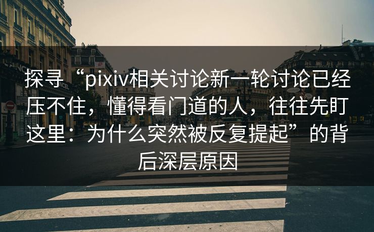 探寻“pixiv相关讨论新一轮讨论已经压不住，懂得看门道的人，往往先盯这里：为什么突然被反复提起”的背后深层原因