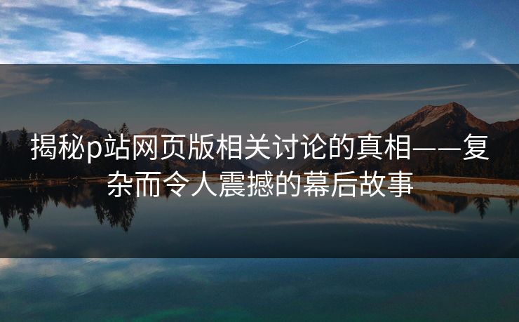 揭秘p站网页版相关讨论的真相——复杂而令人震撼的幕后故事