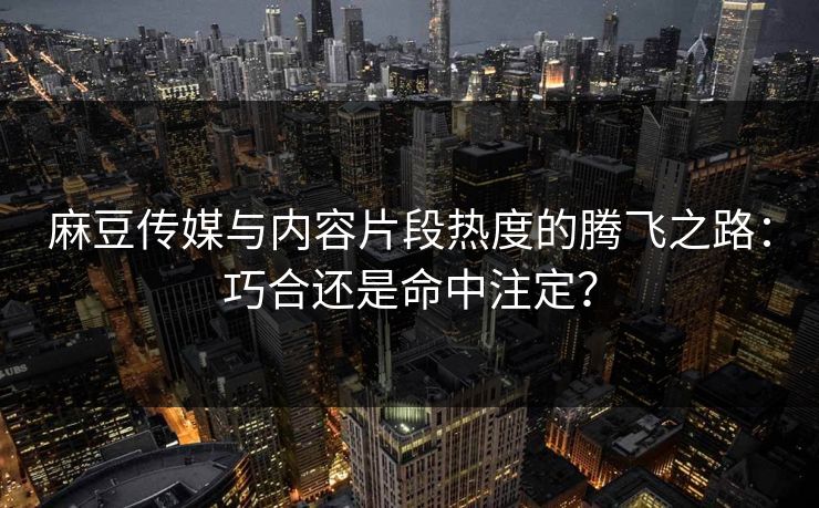 麻豆传媒与内容片段热度的腾飞之路：巧合还是命中注定？