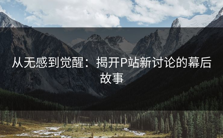从无感到觉醒：揭开P站新讨论的幕后故事