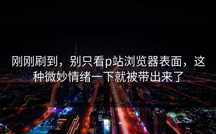 刚刚刷到，别只看p站浏览器表面，这种微妙情绪一下就被带出来了
