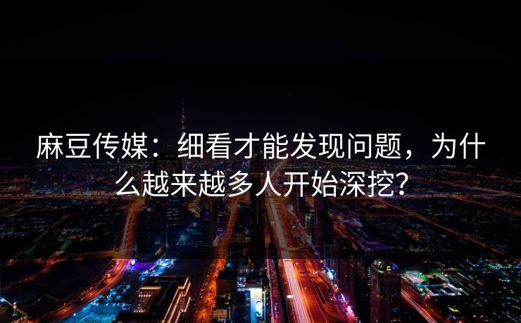 麻豆传媒：细看才能发现问题，为什么越来越多人开始深挖？