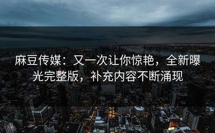 麻豆传媒：又一次让你惊艳，全新曝光完整版，补充内容不断涌现