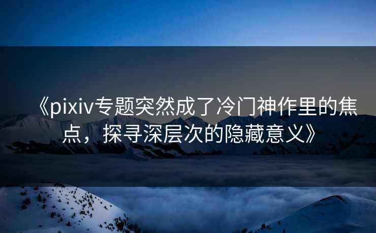 《pixiv专题突然成了冷门神作里的焦点，探寻深层次的隐藏意义》
