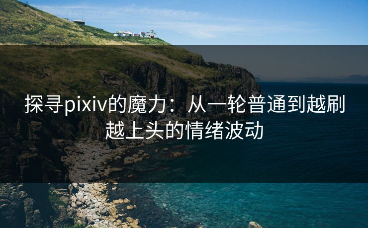 探寻pixiv的魔力：从一轮普通到越刷越上头的情绪波动