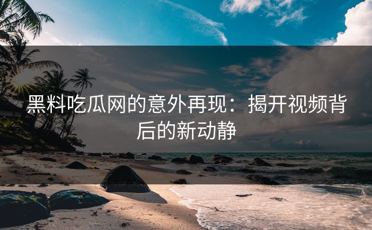 黑料吃瓜网的意外再现：揭开视频背后的新动静