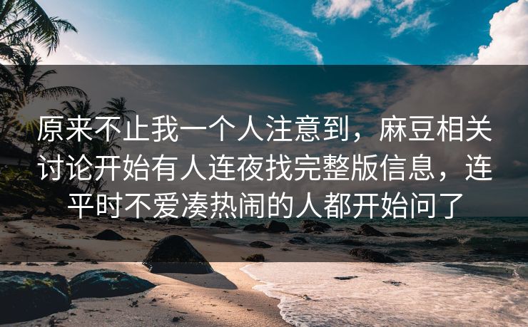 原来不止我一个人注意到，麻豆相关讨论开始有人连夜找完整版信息，连平时不爱凑热闹的人都开始问了