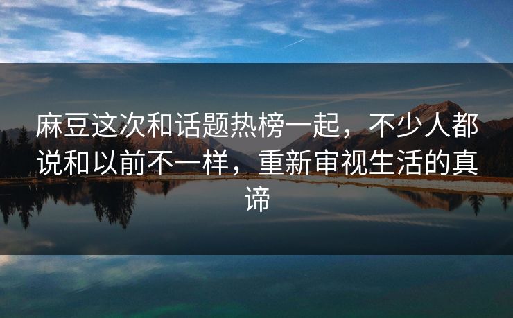 麻豆这次和话题热榜一起，不少人都说和以前不一样，重新审视生活的真谛