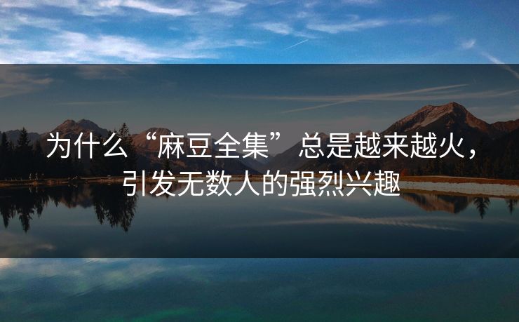 为什么“麻豆全集”总是越来越火，引发无数人的强烈兴趣