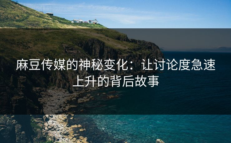 麻豆传媒的神秘变化：让讨论度急速上升的背后故事