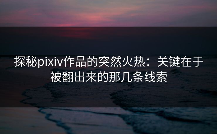 探秘pixiv作品的突然火热：关键在于被翻出来的那几条线索