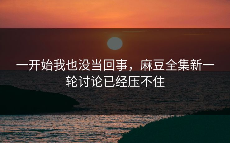 一开始我也没当回事，麻豆全集新一轮讨论已经压不住