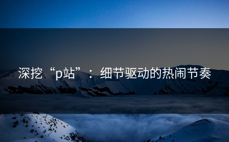 深挖“p站”：细节驱动的热闹节奏