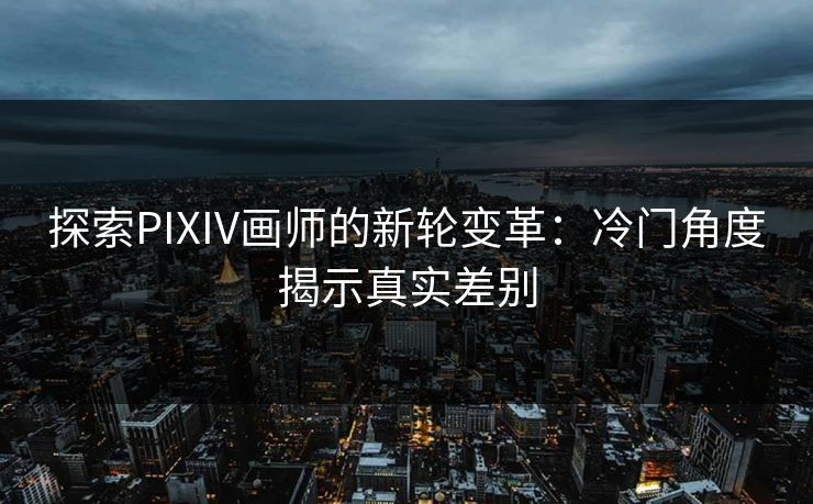 探索PIXIV画师的新轮变革：冷门角度揭示真实差别