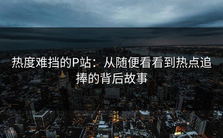 热度难挡的P站：从随便看看到热点追捧的背后故事