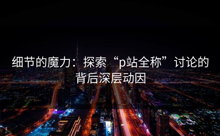 细节的魔力：探索“p站全称”讨论的背后深层动因