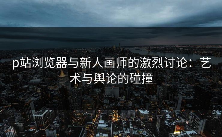 p站浏览器与新人画师的激烈讨论：艺术与舆论的碰撞