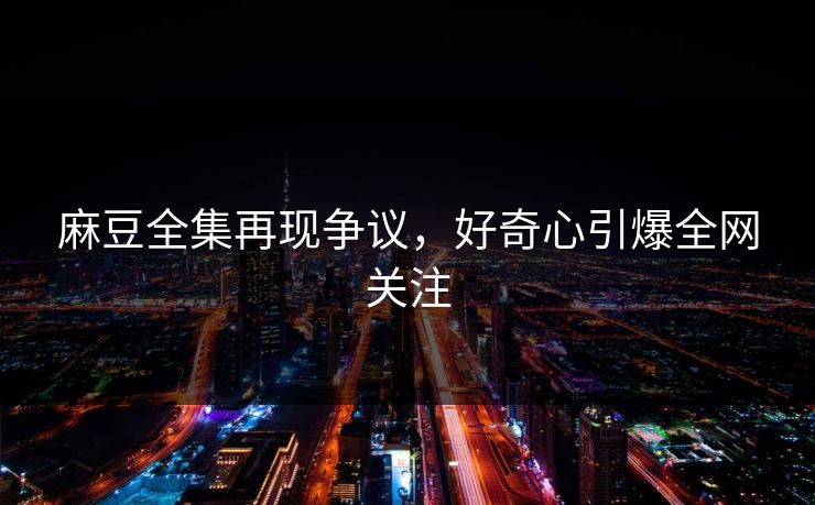 麻豆全集再现争议，好奇心引爆全网关注