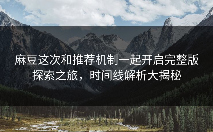 麻豆这次和推荐机制一起开启完整版探索之旅，时间线解析大揭秘