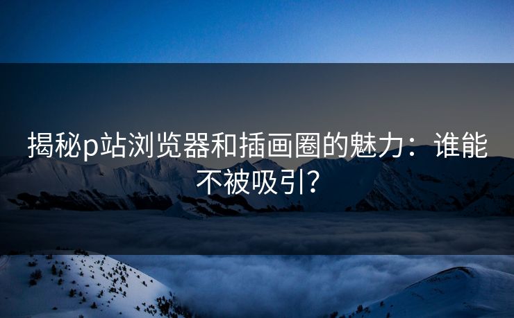 揭秘p站浏览器和插画圈的魅力：谁能不被吸引？