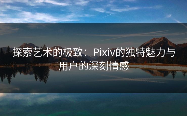 探索艺术的极致：Pixiv的独特魅力与用户的深刻情感
