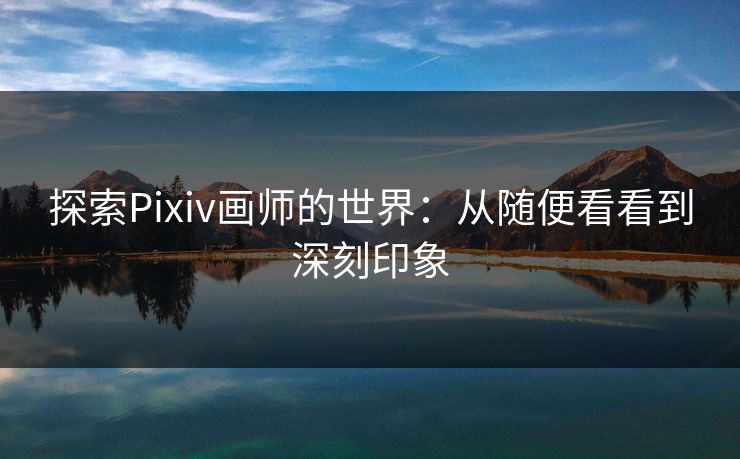 探索Pixiv画师的世界：从随便看看到深刻印象