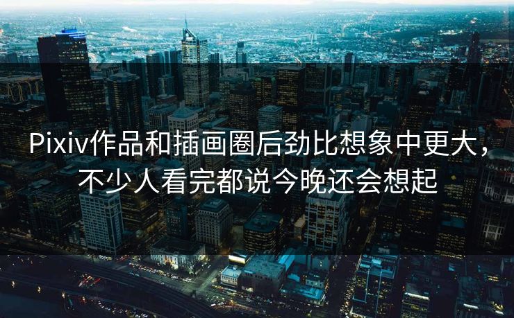 Pixiv作品和插画圈后劲比想象中更大，不少人看完都说今晚还会想起