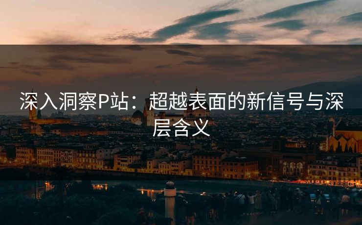 深入洞察P站：超越表面的新信号与深层含义