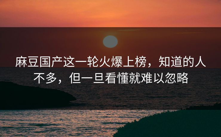 麻豆国产这一轮火爆上榜，知道的人不多，但一旦看懂就难以忽略