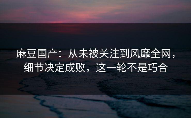 麻豆国产：从未被关注到风靡全网，细节决定成败，这一轮不是巧合