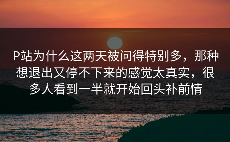 P站为什么这两天被问得特别多，那种想退出又停不下来的感觉太真实，很多人看到一半就开始回头补前情
