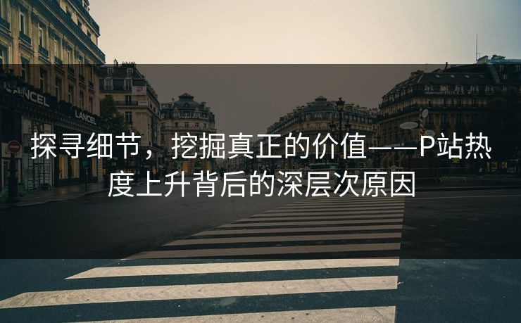 探寻细节，挖掘真正的价值——P站热度上升背后的深层次原因