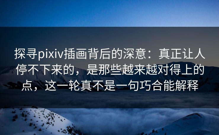 探寻pixiv插画背后的深意：真正让人停不下来的，是那些越来越对得上的点，这一轮真不是一句巧合能解释