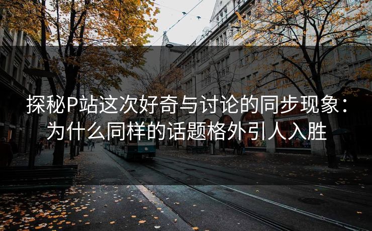 探秘P站这次好奇与讨论的同步现象：为什么同样的话题格外引人入胜