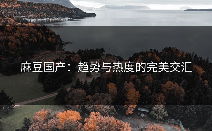 麻豆国产:趋势与热度的完美交汇 麻豆国产:趋势与热度的完美交汇