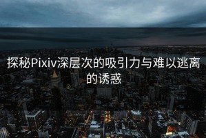 探秘Pixiv深层次的吸引力与难以逃离的诱惑