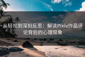 从轻视到深刻反思：解读Pixiv作品评论背后的心理现象