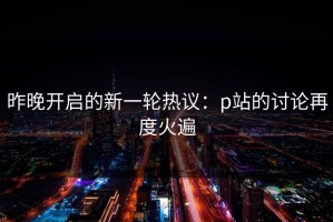 昨晚开启的新一轮热议：p站的讨论再度火遍