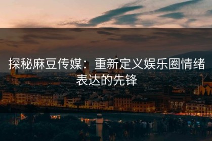 探秘麻豆传媒：重新定义娱乐圈情绪表达的先锋