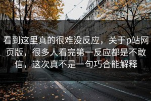 看到这里真的很难没反应，关于p站网页版，很多人看完第一反应都是不敢信，这次真不是一句巧合能解释