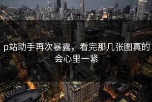 p站助手再次暴露，看完那几张图真的会心里一紧